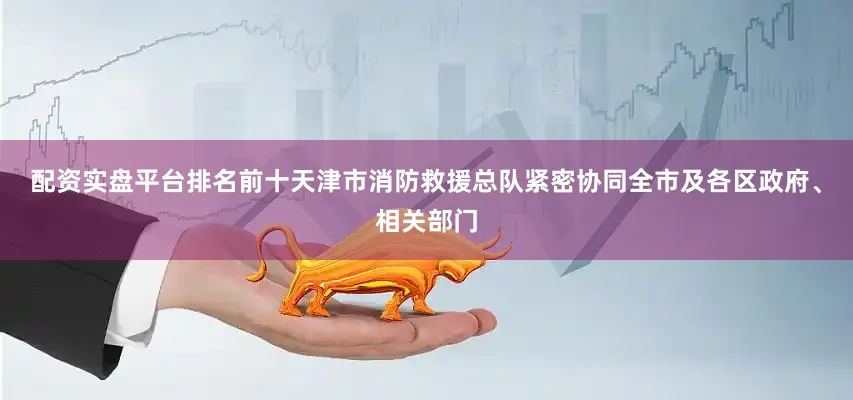 配资实盘平台排名前十天津市消防救援总队紧密协同全市及各区政府、相关部门