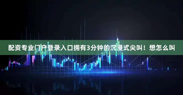 配资专业门户登录入口拥有3分钟的沉浸式尖叫！想怎么叫