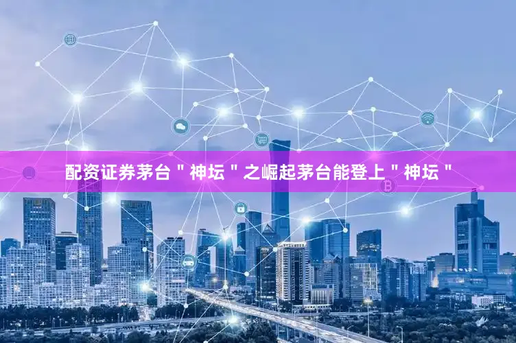 配资证券茅台＂神坛＂之崛起茅台能登上＂神坛＂
