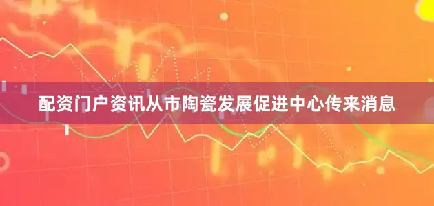配资门户资讯从市陶瓷发展促进中心传来消息