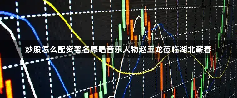 炒股怎么配资著名原唱音乐人物赵玉龙莅临湖北蕲春