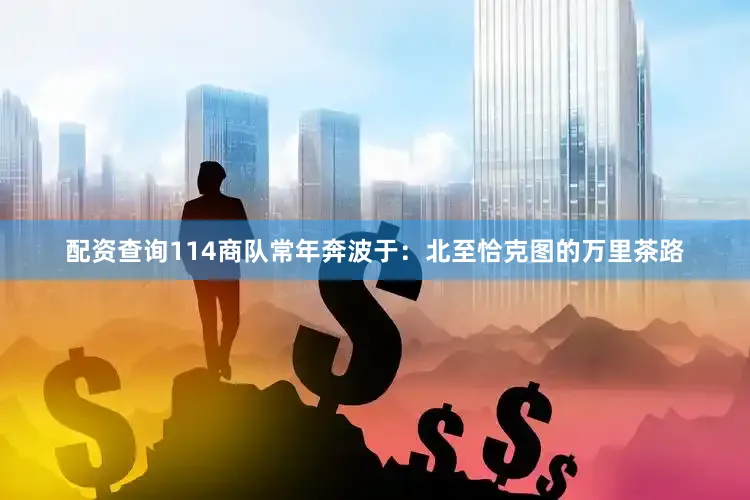 配资查询114商队常年奔波于：北至恰克图的万里茶路