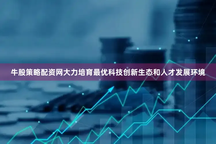 牛股策略配资网大力培育最优科技创新生态和人才发展环境
