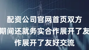 配资公司官网首页双方在考察期间还就务实合作展开了友好交流