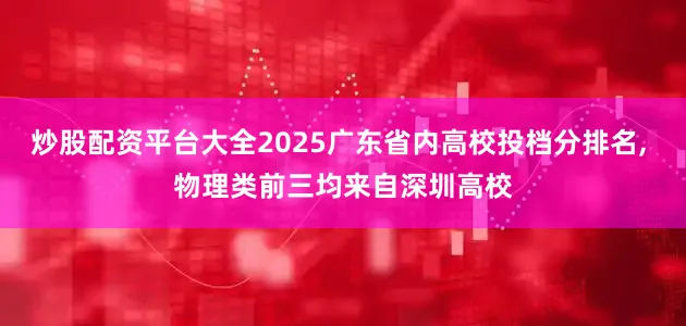 炒股配资平台大全2025广东省内高校投档分排名, 物理类前三均来自深圳高校