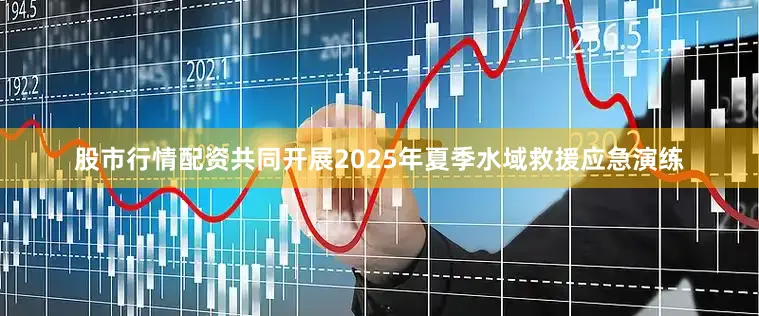 股市行情配资共同开展2025年夏季水域救援应急演练