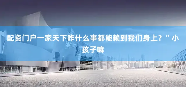配资门户一家天下咋什么事都能赖到我们身上？”小孩子嘛