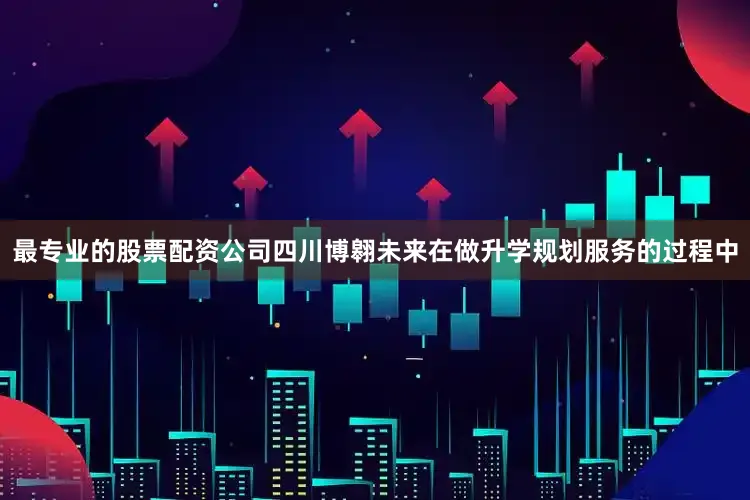 最专业的股票配资公司四川博翱未来在做升学规划服务的过程中