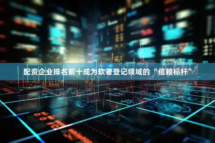 配资企业排名前十成为软著登记领域的 “信赖标杆”