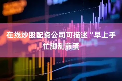 在线炒股配资公司可描述“早上手忙脚乱煎蛋