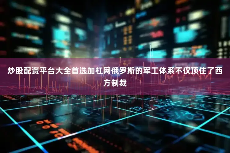 炒股配资平台大全首选加杠网俄罗斯的军工体系不仅顶住了西方制裁